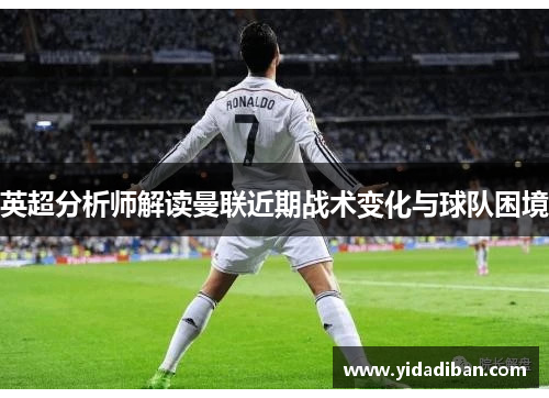 英超分析师解读曼联近期战术变化与球队困境